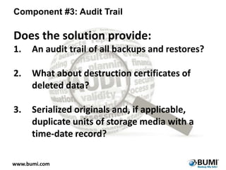 Component #3: Audit Trail

Does the solution provide:
1.

An audit trail of all backups and restores?

2.

What about destruction certificates of
deleted data?

3.

Serialized originals and, if applicable,
duplicate units of storage media with a
time-date record?

www.bumi.com

 