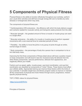 5 Components of Physical Fitness
Physical fitness is the ability to function effectively throughout your workday, perform
your usual other activities and still have enough energy left over to handle any extra
stresses or emergencies which may arise.
The components of physical fitness are:
* Cardiorespiratory (CR) endurance – the efficiency with which the body delivers oxygen
and nutrients needed for muscular activity and transports waste products from the cells.
* Muscular strength – the greatest amount of force a muscle or muscle group can exert
in a single effort.
* Muscular endurance – the ability of a muscle or muscle group to perform repeated
movements with a sub-maximal force for extended periods of times.
* Flexibility – the ability to move the joints or any group of joints through an entire,
normal range of motion.
* Body composition – the percentage of body fat a person has in comparison to his or
her total body mass.
Improving the first three components of fitness listed above will have a positive impact
on body composition and will result in less fat. Excessive body fat detracts from the
other fitness components, reduces performance, detracts from appearance, and
negatively affects your health.
Factors such as speed, agility, muscle power, eye-hand coordination, and eye-foot
coordination are classified as components of “motor” fitness. These factors most affect
your athletic ability. Appropriate training can improve these factors within the limits of
your potential. A sensible weight loss and fitness program seeks to improve or maintain
all the components of physical and motor fitness through sound, progressive, mission
specific physical training.
TOP 3 FREE videos for physical fitness:
-https://uii.io/JnX07fvYrn
Principles of Exercise
 