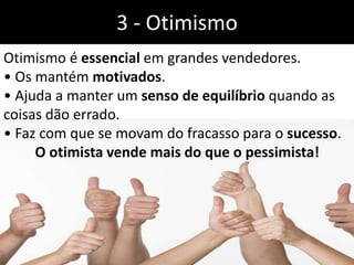 3 - Otimismo
Otimismo é essencial em grandes vendedores.
• Os mantém motivados.
• Ajuda a manter um senso de equilíbrio quando as
coisas dão errado.
• Faz com que se movam do fracasso para o sucesso.
O otimista vende mais do que o pessimista!
 