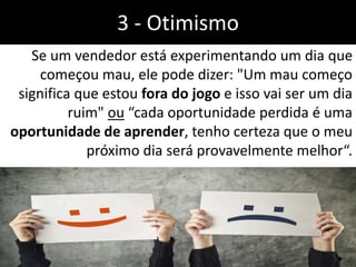 Se um vendedor está experimentando um dia que
começou mau, ele pode dizer: "Um mau começo
significa que estou fora do jogo e isso vai ser um dia
ruim" ou “cada oportunidade perdida é uma
oportunidade de aprender, tenho certeza que o meu
próximo dia será provavelmente melhor“.
3 - Otimismo
 
