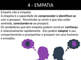 4 - EMPATIA
Empatia não é simpatia.
A empatia é a capacidade de compreender e identificar-se
com o prospect. Permitindo-se sentir o que eles estão
sentindo, conectando-se ao prospect.
Os vendedores que tem empatia podem construir confiança
e relacionamento rapidamente. Eles podem adaptar o seu
comportamento e acompanhar o prospect em seus humores
e emoções.
 