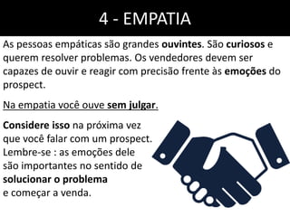 4 - EMPATIA
As pessoas empáticas são grandes ouvintes. São curiosos e
querem resolver problemas. Os vendedores devem ser
capazes de ouvir e reagir com precisão frente às emoções do
prospect.
Na empatia você ouve sem julgar.
Considere isso na próxima vez
que você falar com um prospect.
Lembre-se : as emoções dele
são importantes no sentido de
solucionar o problema
e começar a venda.
 