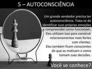 Um grande vendedor precisa ter
autoconsciência. Trata-se de
identificar suas próprias emoções
e compreender como funcionam.
Eles utilizam isso para construir
relacionamentos mais fortes
com clientes.
Eles também ficam conscientes
do que os motivam e como
tomam suas decisões.
5 – AUTOCONSCIÊNCIA
Você se conhece?
 