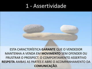 ESTA CARACTERÍSTICA GARANTE QUE O VENDEDOR
MANTENHA A VENDA EM MOVIMENTO SEM OFENDER OU
FRUSTRAR O PROSPECT. O COMPORTAMENTO ASSERTIVO
RESPEITA AMBAS AS PARTES E ABRE O ACOMPANHAMENTO DA
COMUNICAÇÃO.
1 - Assertividade
 