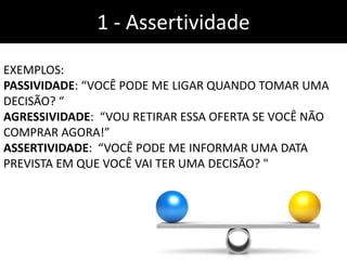 1 - Assertividade
EXEMPLOS:
PASSIVIDADE: “VOCÊ PODE ME LIGAR QUANDO TOMAR UMA
DECISÃO? “
AGRESSIVIDADE: “VOU RETIRAR ESSA OFERTA SE VOCÊ NÃO
COMPRAR AGORA!”
ASSERTIVIDADE: “VOCÊ PODE ME INFORMAR UMA DATA
PREVISTA EM QUE VOCÊ VAI TER UMA DECISÃO? "
 