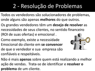 2 - Resolução de Problemas
Todos os vendedores são solucionadores de problemas,
onde alguns são apenas melhores do que outros.
Os grandes vendedores têm um desejo de resolver as
necessidades de seus clientes, no sentido financeiro
(ROI de suas ofertas) e emocional .
Como exemplo, existe a necessidade
Emocional do cliente em se convencer
de que o vendedor e sua empresa são
confiáveis e respeitáveis.
Não é mais apenas sobre quem está realizando a melhor
ação de vendas. Trata-se de identificar e resolver o
problema de um cliente.
 