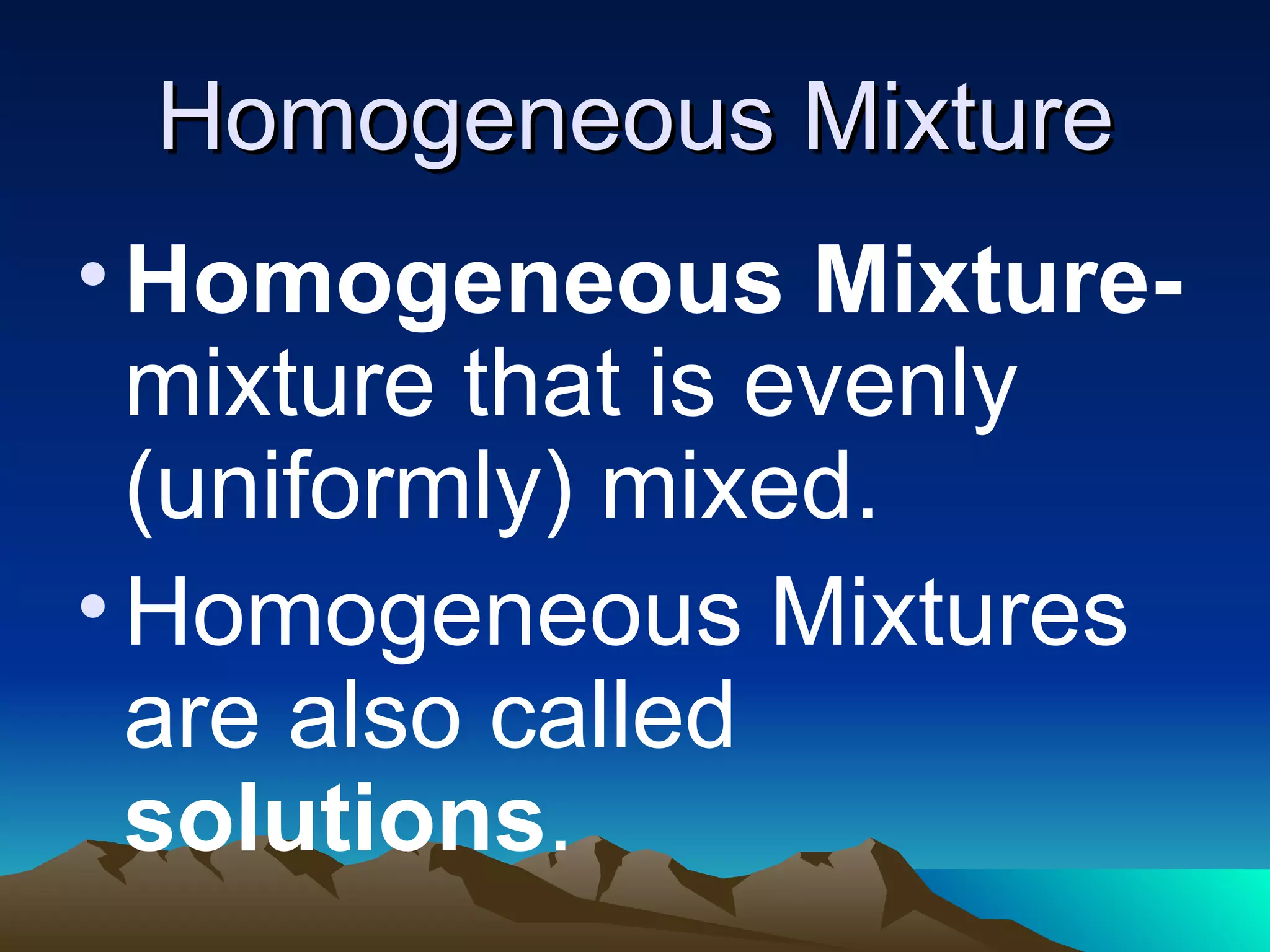 Homogeneous Mixture Homogeneous Mixture- mixture that is evenly (uniformly) mixed. Homogeneous Mixtures are also called solutions .