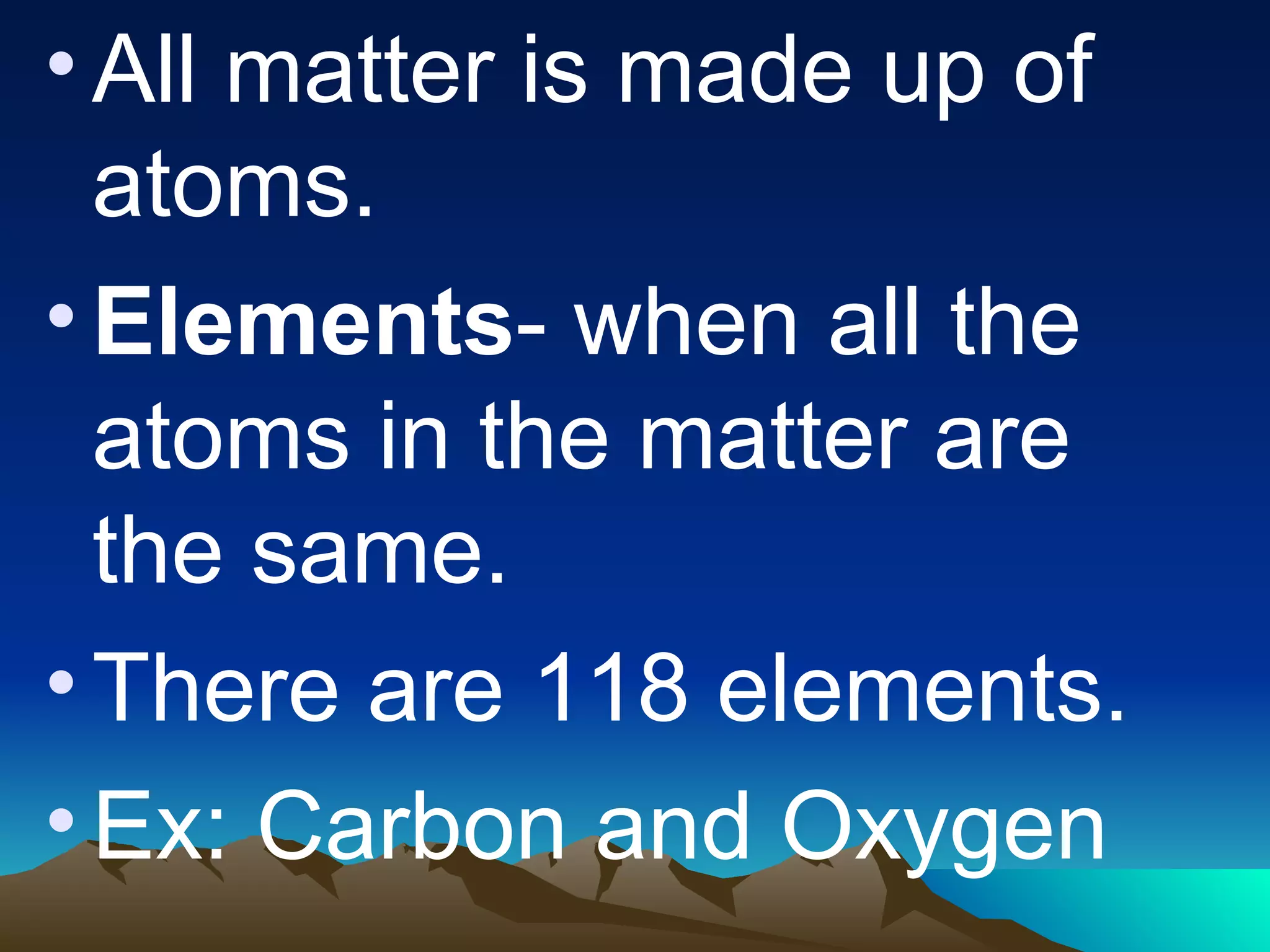 All matter is made up of atoms. Elements - when all the atoms in the matter are the same. There are 118 elements. Ex: Carbon and Oxygen