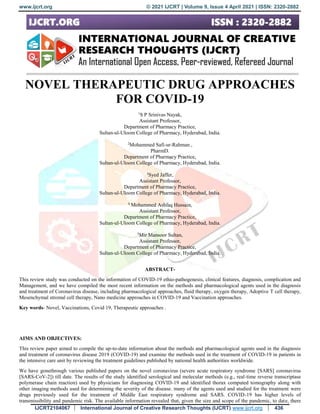 www.ijcrt.org © 2021 IJCRT | Volume 9, Issue 4 April 2021 | ISSN: 2320-2882
IJCRT2104067 International Journal of Creative Research Thoughts (IJCRT) www.ijcrt.org 436
NOVEL THERAPEUTIC DRUG APPROACHES
FOR COVID-19
1
S P Srinivas Nayak,
Assistant Professor,
Department of Pharmacy Practice,
Sultan-ul-Uloom College of Pharmacy, Hyderabad, India.
2
Mohammed Safi-ur-Rahman ,
PharmD.
Department of Pharmacy Practice,
Sultan-ul-Uloom College of Pharmacy, Hyderabad, India.
3
Syed Jaffer,
Assistant Professor,
Department of Pharmacy Practice,
Sultan-ul-Uloom College of Pharmacy, Hyderabad, India.
4
Mohammed Ashfaq Hussain,
Assistant Professor,
Department of Pharmacy Practice,
Sultan-ul-Uloom College of Pharmacy, Hyderabad, India.
5
Mir Mansoor Sultan,
Assistant Professor,
Department of Pharmacy Practice,
Sultan-ul-Uloom College of Pharmacy, Hyderabad, India.
ABSTRACT-
This review study was conducted on the information of COVID-19 ethio-pathogenesis, clinical features, diagnosis, complication and
Management, and we have compiled the most recent information on the methods and pharmacological agents used in the diagnosis
and treatment of Coronavirus disease, including pharmacological approaches, fluid therapy, oxygen therapy, Adoptive T cell therapy,
Mesenchymal stromal cell therapy, Nano medicine approaches in COVID-19 and Vaccination approaches.
Key words- Novel, Vaccinations, Covid 19, Therapeutic approaches .
AIMS AND OBJECTIVES:
This review paper aimed to compile the up-to-date information about the methods and pharmacological agents used in the diagnosis
and treatment of coronavirus disease 2019 (COVID-19) and examine the methods used in the treatment of COVID-19 in patients in
the intensive care unit by reviewing the treatment guidelines published by national health authorities worldwide.
We have gonethrough various published papers on the novel coronavirus (severe acute respiratory syndrome [SARS] coronavirus
[SARS-CoV-2]) till date. The results of the study identified serological and molecular methods (e.g., real-time reverse transcriptase
polymerase chain reaction) used by physicians for diagnosing COVID-19 and identified thorax computed tomography along with
other imaging methods used for determining the severity of the disease. many of the agents used and studied for the treatment were
drugs previously used for the treatment of Middle East respiratory syndrome and SARS. COVID-19 has higher levels of
transmissibility and pandemic risk. The available information revealed that, given the size and scope of the pandemic, to date, there
 