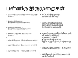 பன்னிரு திருமுறைகள்
• முதலாம் திருமுறை - திருஞானசம்பந்தமூர்த்தி
நாயனார்
• இரண
் டாம் திருமுறை -
திருஞானசம்பந்தமூர்த்திநாயனார்
• மூன் ைாம் திருமுறை -
திருஞானசம்பந்தமூர்த்தி நாயனார்
• நான்காம் திருமுறை -திருநாவுக்கரசு
நாயனார்
•
• ஐந்தாம் திருமுறை -திருநாவுக்கரசு நாயனார்
• ஆைாம் திருமுறை -திருநாவுக்கரசு நாயனார்
• ஏழாம் திருமுறை -சுந்தரமூர்த்தி நாயனார்
• எட்டாம் திருமுறை -
மாணிக்கவாசகர்
• ஒன் பதாம் திருமுறை -
(திருமாளிறகத் ததவர்,
தசந்தனார், கருவூர்த்
• ததவர்,பூந்துருத்தி,நம்பிகாடநம்
பி,கண
் டராதித்தர்,
தவணாட்டடிகள்,
திருவாலியமுதனார்,
புருதடாத்தம நம்பி, தசதிராயர்)
• பத்தாம் திருமுறை -திருமூலர்
• பதினனான் ைாம் திருமுறை - 12
ஆசிரியர்கள்
 