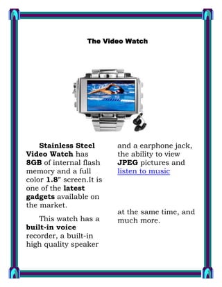 The Video Watch 1457325255270 Stainless Steel Video Watch has 8GB of internal flash memory and a full color 1.8″ screen.It is one of the latest gadgets available on the market. This watch has a built-in voice recorder, a built-in high quality speaker and a earphone jack, the ability to view JPEG pictures and  HYPERLINK 
http://www.richmediainfo.com/tags/gadgets/
  
undefined
 listen to music       at the same time, and much more. 1GB  CAMCORDER PEN 140017583185 This quite discrete “secret agent pen” features a built-in 1GB flash memory and it is capable or recording almost 3 hours of video with audio. Sitting in your shirt pocket, standing in the pen cup or lying on the desk no-one will ever    notice as you secretly capture their every move. The built in flash stores the video until it is ready to be downloaded to a computer via USB, and with 1GB of memory you’ll get almost 3 hours of recording time.    CYBORG COMPUTER KEYBOARD 78105036195 Saitek launched the Cyborg Keyboard which is fully customisable, can backlight the gaming keys in three different colors and brightness. The red, green or amber backlights can be programmed to highlight the keys most often used in gaming - the WASD, cursor, ‘C‘ and Numpad keys. It has a touch-sensitive control panel that allows the user to quickly convert the keyboard from normal mode to gaming mode by pressing the Cyborg button. 1838325447675 Nokia just announced a trio of Nokia handsets: Nokia 6600 slide, 6600 fold, and 3600 slide. The 6600 fold it is said to smoothly arc open with the press of a button and reveal a 2.13-inch OLED display with 16 million colors. What is very interesting are the tap commands. When of, a double-tap on the cover reveals the time, messages and missed calls. A double-tap also snoozes alerts and silences or rejects incoming phone calls. WOODEN CLAMP USB FLASH 781050255270 here are a lot of USB flash drives designs in the market but this one it is kind of special: it is fashioned after a wooden clamp. Like a normal clamp it attaches to clothes and so can be quite easy to carry around. It is also designed as a decoration for both men and women 