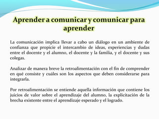 La comunicación implica llevar a cabo un diálogo en un ambiente de
confianza que propicie el intercambio de ideas, experiencias y dudas
entre el docente y el alumno, el docente y la familia, y el docente y sus
colegas.
Analizar de manera breve la retroalimentación con el fin de comprender
en qué consiste y cuáles son los aspectos que deben considerarse para
integrarla.
Por retroalimentación se entiende aquella información que contiene los
juicios de valor sobre el aprendizaje del alumno, la explicitación de la
brecha existente entre el aprendizaje esperado y el logrado.
 