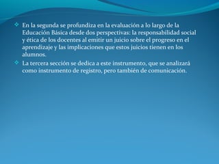  En la segunda se profundiza en la evaluación a lo largo de la
Educación Básica desde dos perspectivas: la responsabilidad social
y ética de los docentes al emitir un juicio sobre el progreso en el
aprendizaje y las implicaciones que estos juicios tienen en los
alumnos.
 La tercera sección se dedica a este instrumento, que se analizará
como instrumento de registro, pero también de comunicación.
 