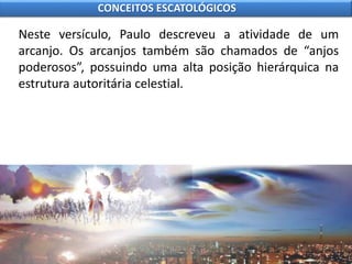 Neste versículo, Paulo descreveu a atividade de um
arcanjo. Os arcanjos também são chamados de “anjos
poderosos”, possuindo uma alta posição hierárquica na
estrutura autoritária celestial.
CONCEITOS ESCATOLÓGICOS
 