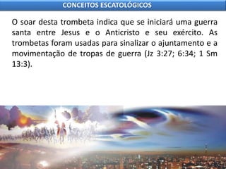 O soar desta trombeta indica que se iniciará uma guerra
santa entre Jesus e o Anticristo e seu exército. As
trombetas foram usadas para sinalizar o ajuntamento e a
movimentação de tropas de guerra (Jz 3:27; 6:34; 1 Sm
13:3).
CONCEITOS ESCATOLÓGICOS
 