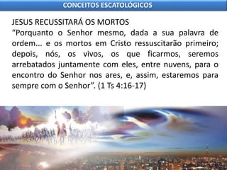 JESUS RECUSSITARÁ OS MORTOS
“Porquanto o Senhor mesmo, dada a sua palavra de
ordem... e os mortos em Cristo ressuscitarão primeiro;
depois, nós, os vivos, os que ficarmos, seremos
arrebatados juntamente com eles, entre nuvens, para o
encontro do Senhor nos ares, e, assim, estaremos para
sempre com o Senhor”. (1 Ts 4:16-17)
CONCEITOS ESCATOLÓGICOS
 