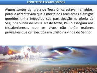 Alguns santos da Igreja de Tessalônica estavam afligidos,
porque acreditavam que a morte dos seus entes e amigos
queridos tinha impedido sua participação na glória da
Segunda Vinda de Jesus. Neste texto, Paulo assegura aos
tessalonicenses que os vivos não terão maiores
privilégios que os falecidos em Cristo na vinda do Senhor.
CONCEITOS ESCATOLÓGICOS
 