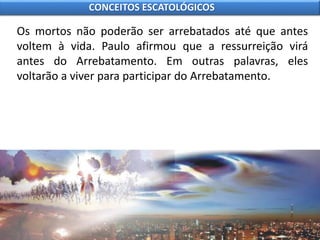 Os mortos não poderão ser arrebatados até que antes
voltem à vida. Paulo afirmou que a ressurreição virá
antes do Arrebatamento. Em outras palavras, eles
voltarão a viver para participar do Arrebatamento.
CONCEITOS ESCATOLÓGICOS
 