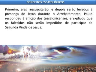 Primeiro, eles ressuscitarão, e depois serão levados à
presença de Jesus durante o Arrebatamento. Paulo
respondeu à aflição dos tessalonicenses, e explicou que
os falecidos não serão impedidos de participar da
Segunda Vinda de Jesus.
CONCEITOS ESCATOLÓGICOS
 