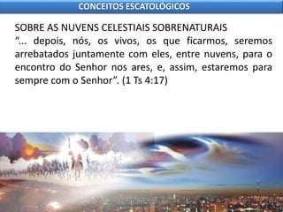 SOBRE AS NUVENS CELESTIAIS SOBRENATURAIS
“... depois, nós, os vivos, os que ficarmos, seremos
arrebatados juntamente com eles, entre nuvens, para o
encontro do Senhor nos ares, e, assim, estaremos para
sempre com o Senhor”. (1 Ts 4:17)
CONCEITOS ESCATOLÓGICOS
 