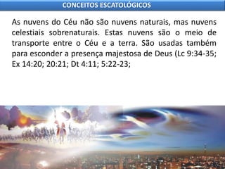 As nuvens do Céu não são nuvens naturais, mas nuvens
celestiais sobrenaturais. Estas nuvens são o meio de
transporte entre o Céu e a terra. São usadas também
para esconder a presença majestosa de Deus (Lc 9:34-35;
Ex 14:20; 20:21; Dt 4:11; 5:22-23;
CONCEITOS ESCATOLÓGICOS
 