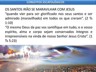 OS SANTOS IRÃO SE MARAVILHAR COM JESUS
“quando vier para ser glorificado nos seus santos e ser
admirado (maravilhado) em todos os que creram”. (2 Ts
1:10)
“O mesmo Deus da paz vos santifique em tudo; e o vosso
espírito, alma e corpo sejam conservados íntegros e
irrepreensíveis na vinda de nosso Senhor Jesus Cristo”. (1
Ts 5:23)
CONCEITOS ESCATOLÓGICOS
 