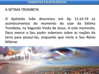 A SÉTIMA TROMBETA
O Apóstolo João descreveu em Ap 11:14-19 os
acontecimentos do momento do soar da Sétima
Trombeta, na Segunda Vinda de Jesus. A este momento,
Deus exerce o Seu poder soberano sobre as nações da
terra para possuí-las, enquanto que inicia o Seu Reino
Milenar.
CONCEITOS ESCATOLÓGICOS
 