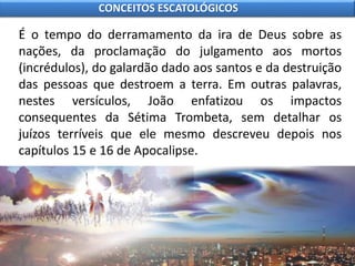 É o tempo do derramamento da ira de Deus sobre as
nações, da proclamação do julgamento aos mortos
(incrédulos), do galardão dado aos santos e da destruição
das pessoas que destroem a terra. Em outras palavras,
nestes versículos, João enfatizou os impactos
consequentes da Sétima Trombeta, sem detalhar os
juízos terríveis que ele mesmo descreveu depois nos
capítulos 15 e 16 de Apocalipse.
CONCEITOS ESCATOLÓGICOS
 