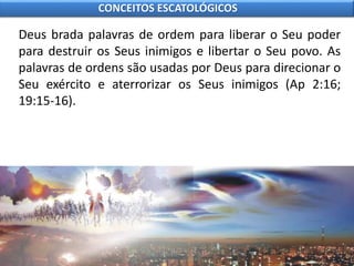 Deus brada palavras de ordem para liberar o Seu poder
para destruir os Seus inimigos e libertar o Seu povo. As
palavras de ordens são usadas por Deus para direcionar o
Seu exército e aterrorizar os Seus inimigos (Ap 2:16;
19:15-16).
CONCEITOS ESCATOLÓGICOS
 