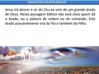 Jesus irá descer e vir do Céu ao som de um grande brado
de Deus. Nesta passagem bíblica não está claro quem dá
o brado, ou a palavra de ordem ou de comando. Este
brado provavelmente virá do Pai e também do Filho.
CONCEITOS ESCATOLÓGICOS
 