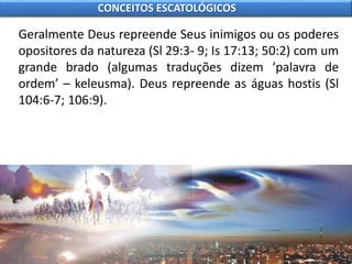 Geralmente Deus repreende Seus inimigos ou os poderes
opositores da natureza (Sl 29:3- 9; Is 17:13; 50:2) com um
grande brado (algumas traduções dizem ‘palavra de
ordem’ – keleusma). Deus repreende as águas hostis (Sl
104:6-7; 106:9).
CONCEITOS ESCATOLÓGICOS
 