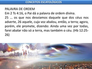 PALAVRA DE ORDEM
Em 2 Ts 4:16, o Pai dá a palavra de ordem divina.
25 ... os que nos desviamos daquele que dos céus nos
adverte, 26 aquele, cuja voz abalou, então, a terra; agora,
porém, ele promete, dizendo: Ainda uma vez por todas,
farei abalar não só a terra, mas também o céu. (Hb 12:25-
26)
CONCEITOS ESCATOLÓGICOS
 