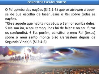 O Pai zomba das nações (Sl 2:1-3) que se atrevam a opor-
se de Sua escolha de fazer Jesus o Rei sobre todas as
nações.
“Ri-se aquele que habita nos céus; o Senhor zomba deles.
5 Na sua ira, a seu tempo, lhes há de falar e no seu furor
os confundirá. 6 Eu, porém, constituí o meu Rei (Jesus)
sobre o meu santo monte Sião (Jerusalém depois da
Segunda Vinda)”. (Sl 2:4-6)
CONCEITOS ESCATOLÓGICOS
 