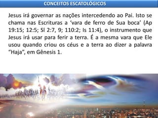 Jesus irá governar as nações intercedendo ao Pai. Isto se
chama nas Escrituras a ‘vara de ferro de Sua boca’ (Ap
19:15; 12:5; Sl 2:7, 9; 110:2; Is 11:4), o instrumento que
Jesus irá usar para ferir a terra. É a mesma vara que Ele
usou quando criou os céus e a terra ao dizer a palavra
“Haja”, em Gênesis 1.
CONCEITOS ESCATOLÓGICOS
 