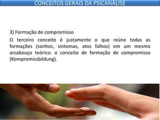 3) Formação de compromisso
O terceiro conceito é justamente o que reúne todas as
formações (sonhos, sintomas, atos falhos) em um mesmo
arcabouço teórico: o conceito de formação de compromisso
(Kompromissbildung).
CONCEITOS GERAIS DA PSICANÁLISE
 