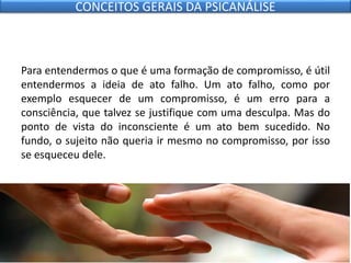 Para entendermos o que é uma formação de compromisso, é útil
entendermos a ideia de ato falho. Um ato falho, como por
exemplo esquecer de um compromisso, é um erro para a
consciência, que talvez se justifique com uma desculpa. Mas do
ponto de vista do inconsciente é um ato bem sucedido. No
fundo, o sujeito não queria ir mesmo no compromisso, por isso
se esqueceu dele.
CONCEITOS GERAIS DA PSICANÁLISE
 