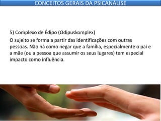 5) Complexo de Édipo (Ödipuskomplex)
O sujeito se forma a partir das identificações com outras
pessoas. Não há como negar que a família, especialmente o pai e
a mãe (ou a pessoa que assumir os seus lugares) tem especial
impacto como influência.
CONCEITOS GERAIS DA PSICANÁLISE
 