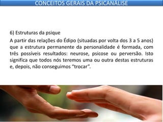 6) Estruturas da psique
A partir das relações do Édipo (situadas por volta dos 3 a 5 anos)
que a estrutura permanente da personalidade é formada, com
três possíveis resultados: neurose, psicose ou perversão. Isto
significa que todos nós teremos uma ou outra destas estruturas
e, depois, não conseguimos “trocar”.
CONCEITOS GERAIS DA PSICANÁLISE
 