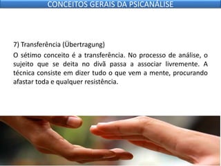 7) Transferência (Übertragung)
O sétimo conceito é a transferência. No processo de análise, o
sujeito que se deita no divã passa a associar livremente. A
técnica consiste em dizer tudo o que vem a mente, procurando
afastar toda e qualquer resistência.
CONCEITOS GERAIS DA PSICANÁLISE
 