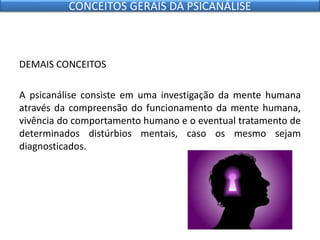DEMAIS CONCEITOS
A psicanálise consiste em uma investigação da mente humana
através da compreensão do funcionamento da mente humana,
vivência do comportamento humano e o eventual tratamento de
determinados distúrbios mentais, caso os mesmo sejam
diagnosticados.
CONCEITOS GERAIS DA PSICANÁLISE
 