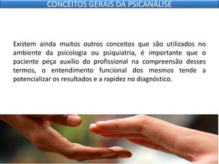 Existem ainda muitos outros conceitos que são utilizados no
ambiente da psicologia ou psiquiatria, é importante que o
paciente peça auxílio do profissional na compreensão desses
termos, o entendimento funcional dos mesmos tende a
potencializar os resultados e a rapidez no diagnóstico.
CONCEITOS GERAIS DA PSICANÁLISE
 