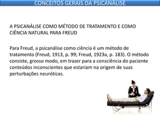 A PSICANÁLISE COMO MÉTODO DE TRATAMENTO E COMO
CIÊNCIA NATURAL PARA FREUD
Para Freud, a psicanálise como ciência é um método de
tratamento (Freud, 1913, p. 99; Freud, 1923a, p. 183). O método
consiste, grosso modo, em trazer para a consciência do paciente
conteúdos inconscientes que estariam na origem de suas
perturbações neuróticas.
CONCEITOS GERAIS DA PSICANÁLISE
 