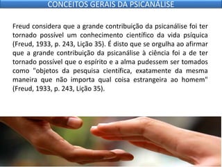 Freud considera que a grande contribuição da psicanálise foi ter
tornado possível um conhecimento científico da vida psíquica
(Freud, 1933, p. 243, Lição 35). É disto que se orgulha ao afirmar
que a grande contribuição da psicanálise à ciência foi a de ter
tornado possível que o espírito e a alma pudessem ser tomados
como "objetos da pesquisa científica, exatamente da mesma
maneira que não importa qual coisa estrangeira ao homem"
(Freud, 1933, p. 243, Lição 35).
CONCEITOS GERAIS DA PSICANÁLISE
 