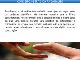 Para Freud, a psicanálise tem o direito de ocupar um lugar no rol
das práticas científicas, da mesma maneira que a física,
considerando, neste sentido, que a psicanálise não é outra coisa
do que uma ciência natural. Seu objetivo de estabelecer a
psicanálise no grupo das ciências naturais não era apenas um
desejo de reconhecimento pessoal, mas uma condição para sua
construção.
CONCEITOS GERAIS DA PSICANÁLISE
 
