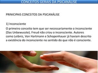 PRINICIPAIS CONCEITOS DA PSICANÁLISE
1) Inconsciente
O primeiro conceito tem que ser necessariamente o inconsciente
(Das Unbewusste). Freud não criou o inconsciente. Autores
como Leibniz, Von Hartmann e Schopenhauer já haviam descrito
a existência do inconsciente no sentido do que não é consciente.
CONCEITOS GERAIS DA PSICANÁLISE
 