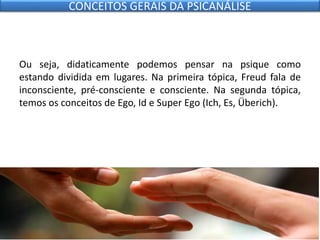 Ou seja, didaticamente podemos pensar na psique como
estando dividida em lugares. Na primeira tópica, Freud fala de
inconsciente, pré-consciente e consciente. Na segunda tópica,
temos os conceitos de Ego, Id e Super Ego (Ich, Es, Überich).
CONCEITOS GERAIS DA PSICANÁLISE
 
