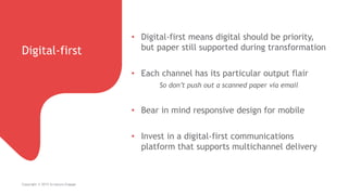 Digital-first
Copyright © 2015 Scriptura Engage
• Digital-first means digital should be priority,
but paper still supported during transformation
• Each channel has its particular output flair
So don’t push out a scanned paper via email
• Bear in mind responsive design for mobile
• Invest in a digital-first communications
platform that supports multichannel delivery
 