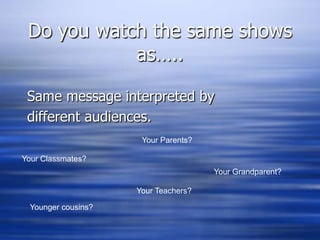 Do you watch the same shows as…..Same message interpreted by different audiences.Your Parents?Your Classmates?Your Grandparent?Your Teachers?Younger cousins?