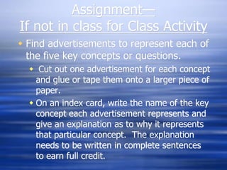Assignment—If not in class for Class ActivityFind advertisements to represent each of the five key concepts or questions.  Cut out one advertisement for each concept and glue or tape them onto a larger piece of paper. On an index card, write the name of the key concept each advertisement represents and give an explanation as to why it represents that particular concept.  The explanation needs to be written in complete sentences to earn full credit.
