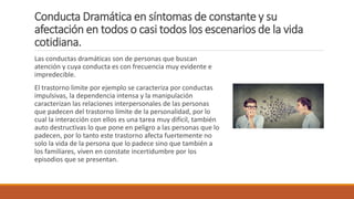 Conducta Dramática en síntomas de constante y su
afectación en todos o casi todos los escenarios de la vida
cotidiana.
Las conductas dramáticas son de personas que buscan
atención y cuya conducta es con frecuencia muy evidente e
impredecible.
El trastorno limite por ejemplo se caracteriza por conductas
impulsivas, la dependencia intensa y la manipulación
caracterizan las relaciones interpersonales de las personas
que padecen del trastorno límite de la personalidad, por lo
cual la interacción con ellos es una tarea muy difícil, también
auto destructivas lo que pone en peligro a las personas que lo
padecen, por lo tanto este trastorno afecta fuertemente no
solo la vida de la persona que lo padece sino que también a
los familiares, viven en constate incertidumbre por los
episodios que se presentan.
 